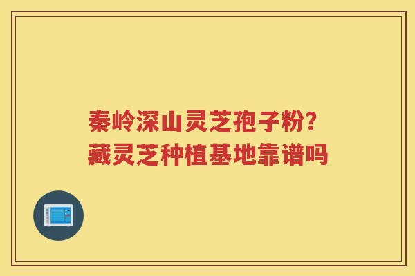 秦岭深山灵芝孢子粉？藏灵芝种植基地靠谱吗