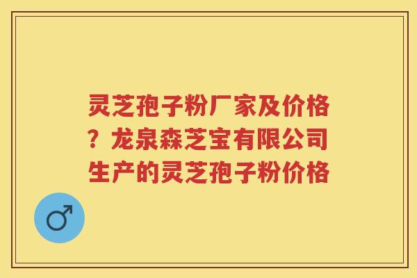灵芝孢子粉厂家及价格？龙泉森芝宝有限公司生产的灵芝孢子粉价格