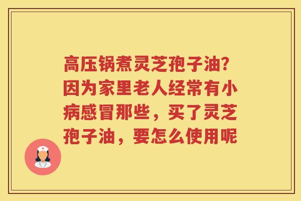 高压锅煮灵芝孢子油?因为家里老人经常有小那些,买了灵芝孢子油,要怎么使用呢 高压锅煮灵芝孢子油?因为家里老人经常有小那些,买了灵芝孢子油,要怎么使用呢