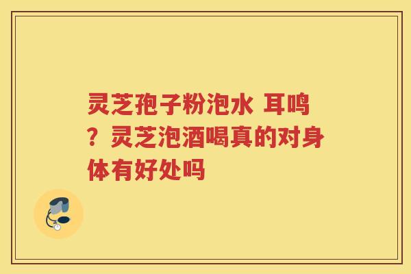 灵芝孢子粉泡水 耳鸣？灵芝泡酒喝真的对身体有好处吗