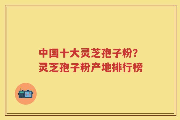 中国十大灵芝孢子粉？灵芝孢子粉产地排行榜