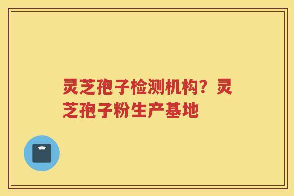 灵芝孢子检测机构？灵芝孢子粉生产基地
