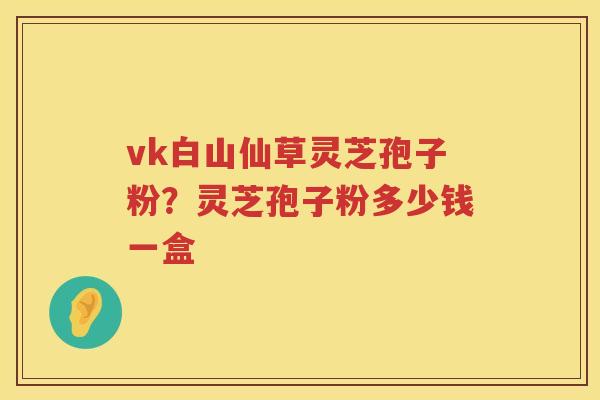 vk白山仙草灵芝孢子粉？灵芝孢子粉多少钱一盒