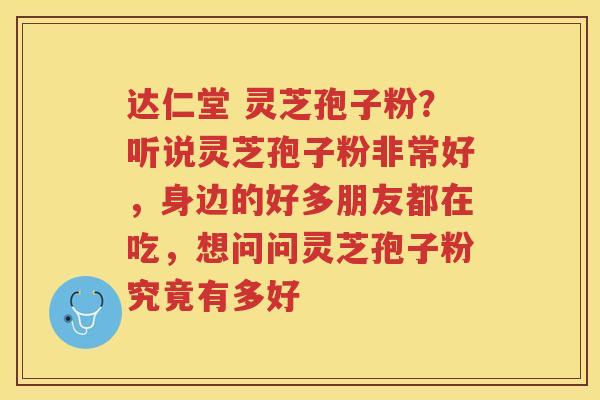 达仁堂 灵芝孢子粉？听说灵芝孢子粉非常好，身边的好多朋友都在吃，想问问灵芝孢子粉究竟有多好