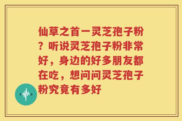 仙草之首一灵芝孢子粉？听说灵芝孢子粉非常好，身边的好多朋友都在吃，想问问灵芝孢子粉究竟有多好
