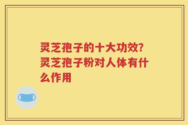 灵芝孢子的十大功效?灵芝孢子粉对人体有什么作用 灵芝孢子的十大功效?灵芝孢子粉对人体有什么作用