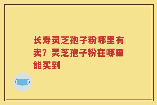 长寿灵芝孢子粉哪里有卖？灵芝孢子粉在哪里能买到