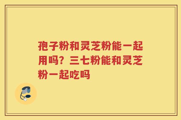 孢子粉和灵芝粉能一起用吗？三七粉能和灵芝粉一起吃吗