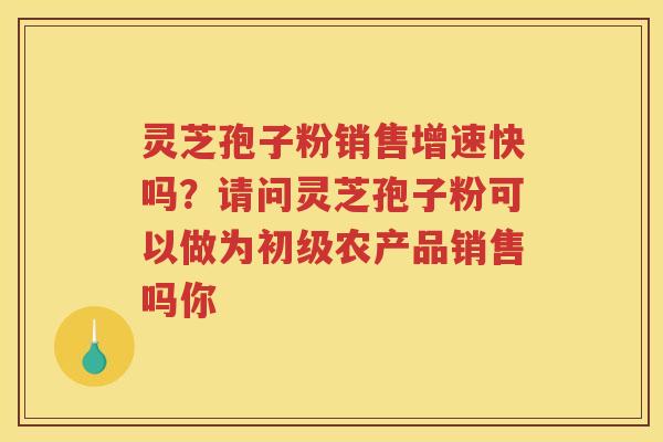 灵芝孢子粉销售增速快吗?请问灵芝孢子粉可以做为初级农产品销售吗你 灵芝孢子粉销售增速快吗?请问灵芝孢子粉可以做为初级农产品销售吗你
