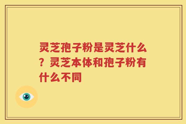 灵芝孢子粉是灵芝什么?灵芝本体和孢子粉有什么不同 灵芝孢子粉是灵芝什么?灵芝本体和孢子粉有什么不同