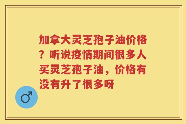 加拿大灵芝孢子油价格？听说疫情期间很多人买灵芝孢子油，价格有没有升了很多呀