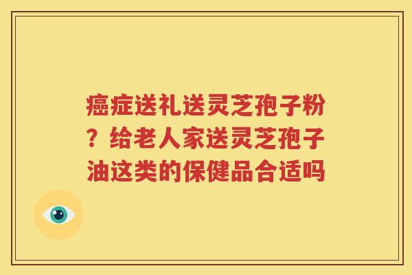 症送礼送灵芝孢子粉？给老人家送灵芝孢子油这类的保健品合适吗