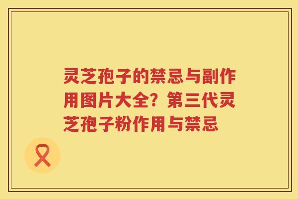 灵芝孢子的禁忌与副作用图片大全？第三代灵芝孢子粉作用与禁忌