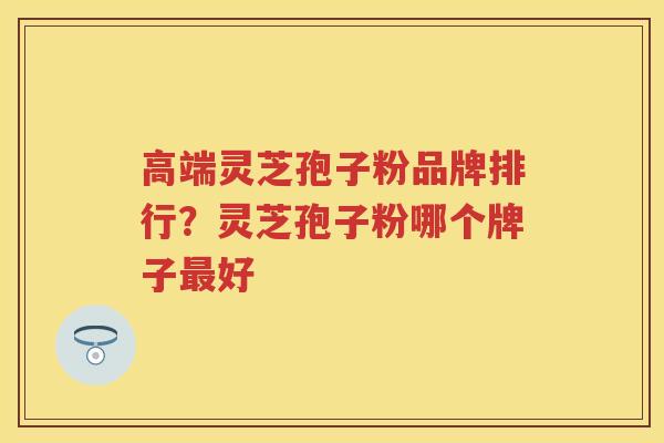 高端灵芝孢子粉品牌排行？灵芝孢子粉哪个牌子好