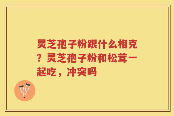 灵芝孢子粉跟什么相克？灵芝孢子粉和松茸一起吃，冲突吗