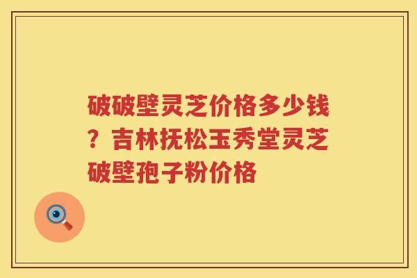 破破壁灵芝价格多少钱?吉林抚松玉秀堂灵芝破壁孢子粉价格 破破壁灵芝价格多少钱?吉林抚松玉秀堂灵芝破壁孢子粉价格