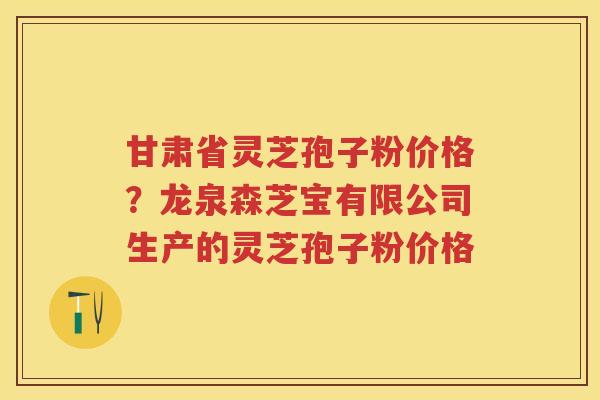甘肃省灵芝孢子粉价格？龙泉森芝宝有限公司生产的灵芝孢子粉价格