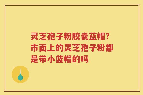 灵芝孢子粉胶囊蓝帽？市面上的灵芝孢子粉都是带小蓝帽的吗