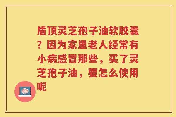 盾顶灵芝孢子油软胶囊？因为家里老人经常有小那些，买了灵芝孢子油，要怎么使用呢