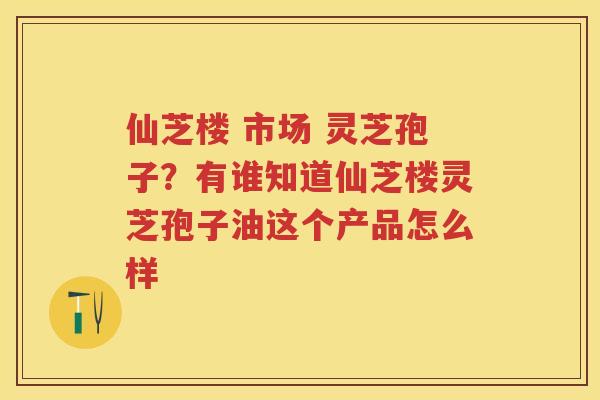 仙芝楼 市场 灵芝孢子？有谁知道仙芝楼灵芝孢子油这个产品怎么样