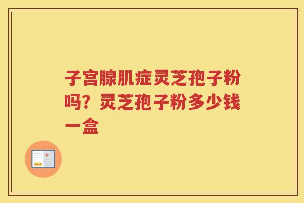 子宫腺肌症灵芝孢子粉吗？灵芝孢子粉多少钱一盒