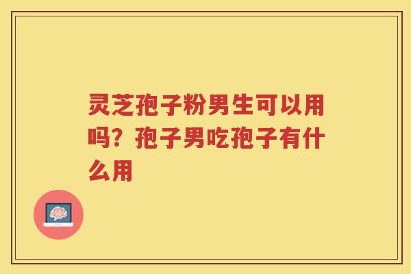 灵芝孢子粉男生可以用吗?孢子男吃孢子有什么用 灵芝孢子粉男生可以用吗?孢子男吃孢子有什么用