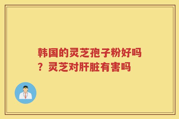 韩国的灵芝孢子粉好吗?灵芝对有害吗 韩国的灵芝孢子粉好吗?灵芝对有害吗