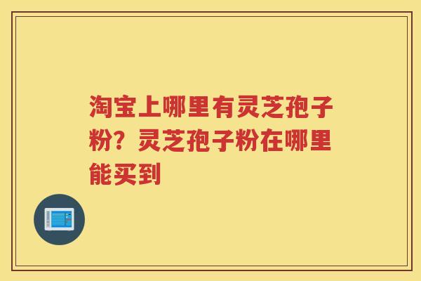 淘宝上哪里有灵芝孢子粉？灵芝孢子粉在哪里能买到