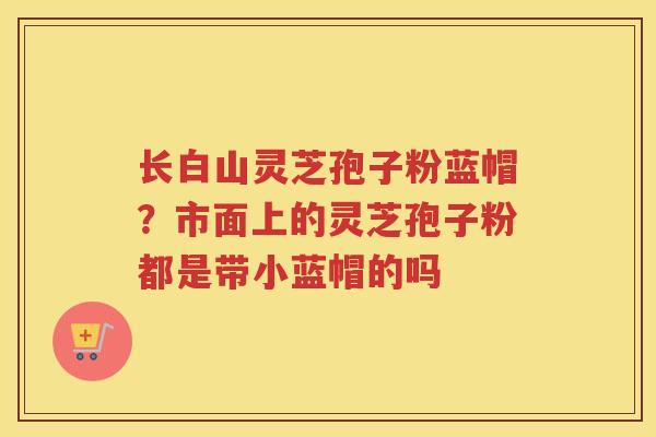 长白山灵芝孢子粉蓝帽?市面上的灵芝孢子粉都是带小蓝帽的吗 长白山灵芝孢子粉蓝帽?市面上的灵芝孢子粉都是带小蓝帽的吗
