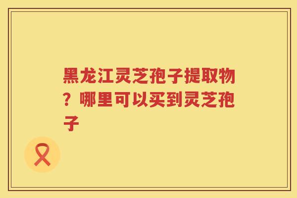 黑龙江灵芝孢子提取物？哪里可以买到灵芝孢子