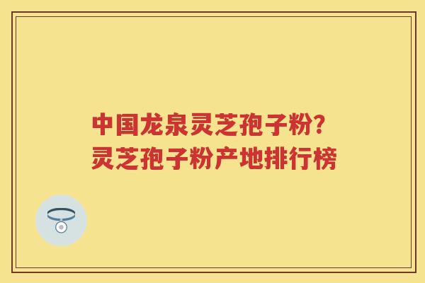中国龙泉灵芝孢子粉？灵芝孢子粉产地排行榜