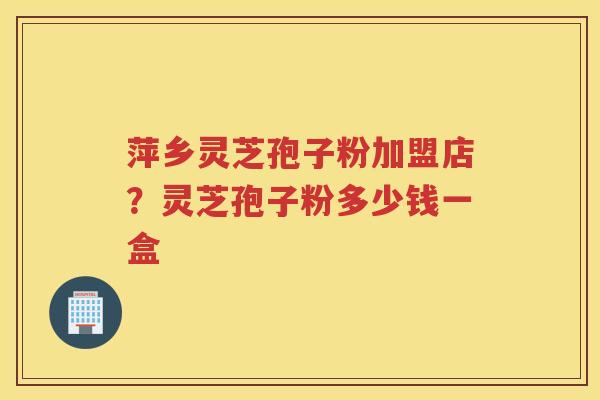 萍乡灵芝孢子粉加盟店?灵芝孢子粉多少钱一盒 萍乡灵芝孢子粉加盟店?灵芝孢子粉多少钱一盒