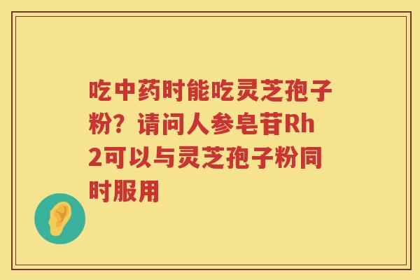 吃时能吃灵芝孢子粉？请问人参皂苷Rh2可以与灵芝孢子粉同时服用