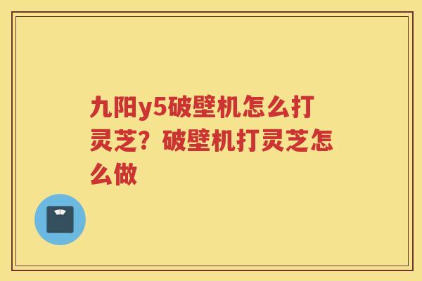 九阳y5破壁机怎么打灵芝？破壁机打灵芝怎么做