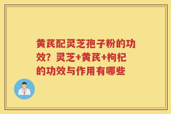 黄芪配灵芝孢子粉的功效？灵芝+黄芪+枸杞的功效与作用有哪些