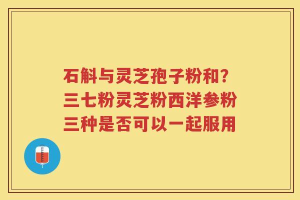 石斛与灵芝孢子粉和？三七粉灵芝粉西洋参粉三种是否可以一起服用