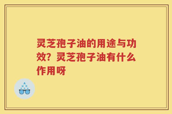 灵芝孢子油的用途与功效？灵芝孢子油有什么作用呀