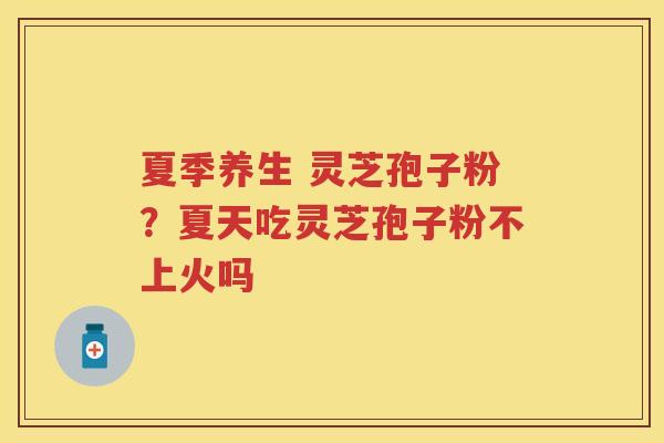 夏季养生 灵芝孢子粉？夏天吃灵芝孢子粉不上火吗