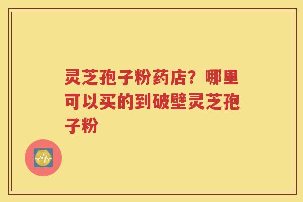 灵芝孢子粉药店？哪里可以买的到破壁灵芝孢子粉