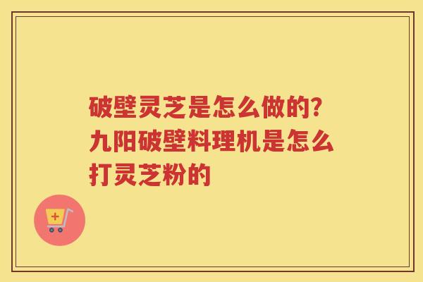 破壁灵芝是怎么做的？九阳破壁料理机是怎么打灵芝粉的
