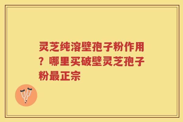 灵芝纯溶壁孢子粉作用？哪里买破壁灵芝孢子粉正宗