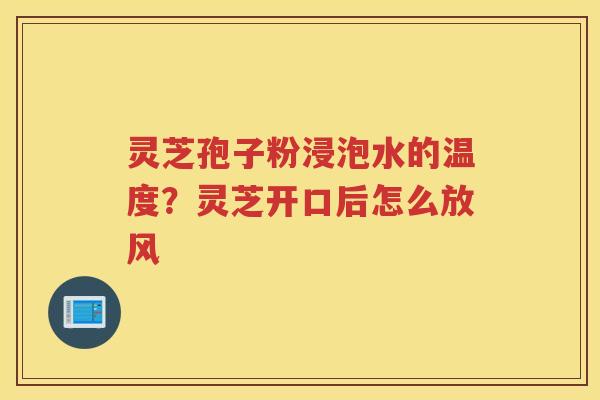 灵芝孢子粉浸泡水的温度？灵芝开口后怎么放风