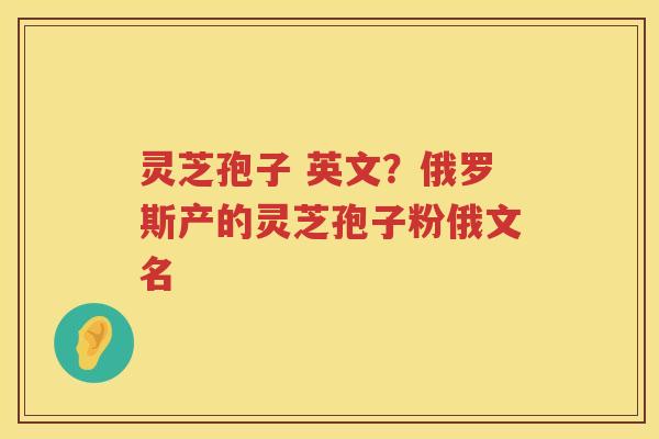 灵芝孢子 英文？俄罗斯产的灵芝孢子粉俄文名