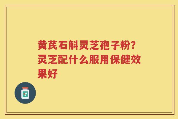 黄芪石斛灵芝孢子粉？灵芝配什么服用保健效果好