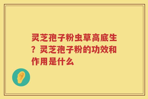 灵芝孢子粉虫草高底生?灵芝孢子粉的功效和作用是什么 灵芝孢子粉虫草高底生?灵芝孢子粉的功效和作用是什么