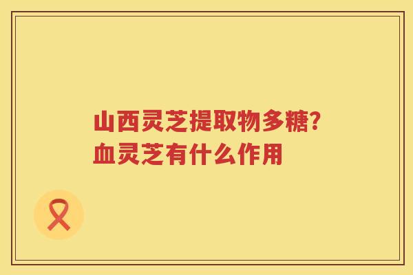山西灵芝提取物多糖？灵芝有什么作用