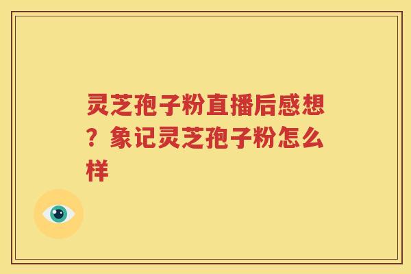 灵芝孢子粉直播后感想？象记灵芝孢子粉怎么样