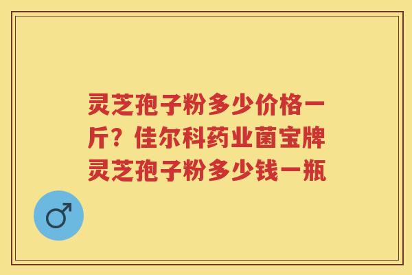 灵芝孢子粉多少价格一斤？佳尔科药业菌宝牌灵芝孢子粉多少钱一瓶