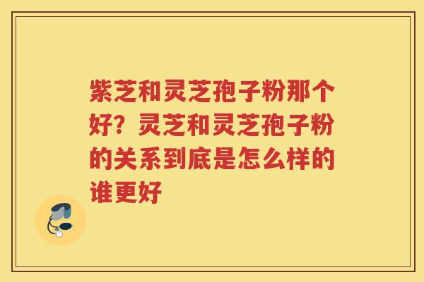 紫芝和灵芝孢子粉那个好？灵芝和灵芝孢子粉的关系到底是怎么样的谁更好