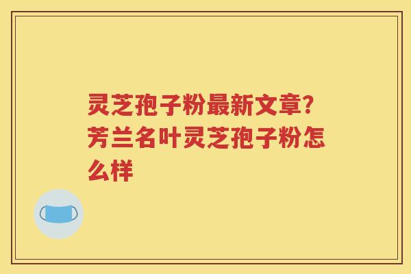 灵芝孢子粉新文章？芳兰名叶灵芝孢子粉怎么样